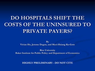 DO HOSPITALS SHIFT THE
COSTS OF THE UNINSURED TO
PRIVATE PAYERS?
By
Vivian Ho, Jerome Dugan, and Meei-Hsiang Ku-Goto
Rice University
Baker Institute for Public Policy and Department of Economics
HIGHLY PRELIMINARY - DO NOT CITE
 