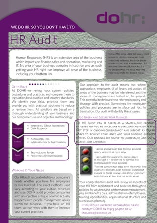 WE DO HR, SO YOU DON’T HAVE TO


HR Audit
                                                                                No matter how large or small your
   Human Resources (HR) is an extensive area of the business                    business, legislation means that
                                                                                there are intrinsic risks for every
   which impacts on finance, sales and operations, marketing and                business that has a workforce. As
   IT. No area of your business operates in isolation and as such               a business manager, your role is
   getting your HR right can improve all areas of the business,                 to understand the risks and take
                                                                                practical steps to reduce them.
   including your bottom line.


                                                        Our approach to the audit means that where
Get it Right
                                                        appropriate, employees of all levels and across all
At DOHR we review your current policies,
                                                        areas of the business may be interviewed and the
procedures and practices and compare these to
                                                        views of management are tested on the ground.
legislation, best practice and industry standards.
                                                        This powerful technique cross references policy and
We identify your risks, prioritise them and
                                                        strategy with practice. Sometimes the necessary
provide you with practical solutions to reduce
                                                        policies and processes are in place but lost in
or remove them. All solutions are based on a
                                                        translation. Our audit will identify these issues.
thorough understanding of your business and
our comprehensive and objective methodology.           Go Green and Secure Your Business
                                                     The HR Audit can be taken as a stand-alone product
                Interview / Group Workshops          delivered for you to implement recommendations or as the
Investigation   Data Research
                                                     first step in ongoing consultancy and support as DOHR
                                                     works to achieve compliance and your ongoing business
                Automated Tool                       success. Our findings are simple to understand and use a
 Analysis       Interpretation of Investigation      traffic light approach:

                                                                   There is a significant risk to your business
                Traffic Lights Report                              which needs to be fixed now
  Report
                Prioritises Actions Required                       There are HR changes you should make
                                                                   in the next 6 – 18 months to improve the
                                                                   performanceof your business
                                                                   You are doing really well with this aspect and
Working to Your Needs                                              unless the business goes through significant
                                                                   change or there is new legislation, you don’t
  Our HR audit is scalable to fit your company’s                   need to look at this for the next 2 years
  needs whether you have five employees                Your comprehensive audit will review all aspects of
  or five hundred. The exact methods used              your HR from recruitment and selection through to
  vary according to your culture, structure            policies for absence and performance management,
  and size. DOHR audit provides companies              pay and benefits data, administration of employees,
  with an objective critique of what actually          training opportunities, organisational structure and
  happens with people management issues                succession planning.
  within the business. If you have an HR                 If you would like more information, please
  team, we can work with them to improve                 contact DOHR on 01923 504100 or at
  your current practices.                                enquiries@dohr.co.uk
 