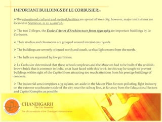 IMPORTANT BUILDINGS BY LE CORBUSIER:-
The educational, cultural and medical facilities are spread all over city, however, major institutions are
located in Sectors 10, 11, 12, 14 and 26.
 The two Colleges, the École d'Art et d'Architecture from 1950-1965 are important buildings by Le
Corbusier.
 Their studios and classrooms are grouped around interior courtyards.
 The buildings are severely oriented north and south, so that light enters from the north.
 The halls are separated by low partitions.
 Le Corbusier determined that these school complexes and the Museum had to be built of the reddish-
brown brick that is common in India, or at least faced with this brick; in this way he sought to prevent
buildings within sight of the Capitol from attracting too much attention from his prestige buildings of
concrete.
 The industrial area comprises 2.35 sq kms, set-aside in the Master Plan for non-polluting, light industry
on the extreme southeastern side of the city near the railway line, as far away from the Educational Sectors
and Capitol Complex as possible
 