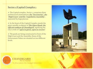 Sector 1/Capital Complex:-
 The Capital complex, Sector 1, comprises three
architectural masterpieces: the “Secretariat", the
"High Court" and the "Legislative Assembly",
separated by large piazzas.
 In the heart of the Capital Complex stands the
giant metallic sculpture of The Open Hand, the
official emblem of Chandigarh, signifying the
city's credo of "open to given, open to receive".
 The pools are being constructed in front of the
High Court and the Assembly; those of the
Government Palace are situated on two different
levels.
 