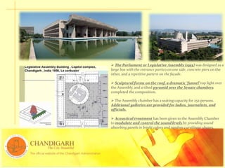  The Parliament or Legislative Assembly (1955) was designed as a
large box with the entrance portico on one side, concrete piers on the
other, and a repetitive pattern on the façade.
 Sculptural forms on the roof, a dramatic ‘funnel’ top light over
the Assembly, and a tilted pyramid over the Senate chambers
completed the composition.
 The Assembly chamber has a seating capacity for 252 persons.
Additional galleries are provided for ladies, journalists, and
officials.
 Acoustical treatment has been given to the Assembly Chamber
to modulate and control the sound levels by providing sound
absorbing panels in bright colors and random curvilinear shapes.
 