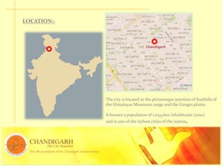 The city is located at the picturesque junction of foothills of
the Himalayas Mountain range and the Ganges plains.
It houses a population of 1,054,600 inhabitants (2001)
and is one of the richest cities of the nation.
LOCATION:-
 