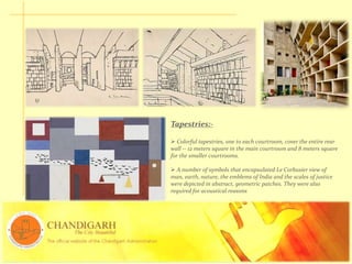 Tapestries:-
 Colorful tapestries, one to each courtroom, cover the entire rear
wall -- 12 meters square in the main courtroom and 8 meters square
for the smaller courtrooms.
 A number of symbols that encapsulated Le Corbusier view of
man, earth, nature, the emblems of India and the scales of justice
were depicted in abstract, geometric patches. They were also
required for acoustical reasons
 