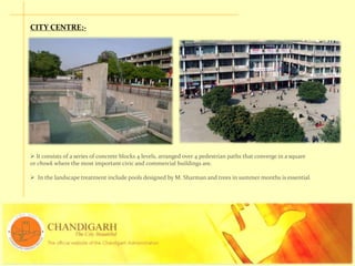 CITY CENTRE:-
 It consists of a series of concrete blocks 4 levels, arranged over 4 pedestrian paths that converge in a square
or chowk where the most important civic and commercial buildings are.
 In the landscape treatment include pools designed by M. Sharman and trees in summer months is essential.
 