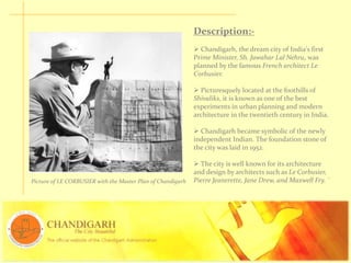 Description:-
 Chandigarh, the dream city of India's first
Prime Minister, Sh. Jawahar Lal Nehru, was
planned by the famous French architect Le
Corbusier.
 Picturesquely located at the foothills of
Shivaliks, it is known as one of the best
experiments in urban planning and modern
architecture in the twentieth century in India.
 Chandigarh became symbolic of the newly
independent Indian. The foundation stone of
the city was laid in 1952.
 The city is well known for its architecture
and design by architects such as Le Corbusier,
Pierre Jeanerette, Jane Drew, and Maxwell Fry. `Picture of LE CORBUSIER with the Master Plan of Chandigarh
 