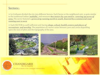 Sectors:-
 Le Corbusier divided the city into different Sectors. Each Sector or the neighbored unit, is quite similar
to the traditional Indian 'mohalla', and measures 800 meters by 1200 meters, covering 250 acres of
area. The sector featured a green strip running north to south, bisected by a commercial road
running east to west
 Each SECTOR is a self-sufficient unit having shops, school, health centers and places of
recreations and worship. The population of a sector varies between 3000 and 20000 depending
upon the sizes of plots and the topography of the area.
 