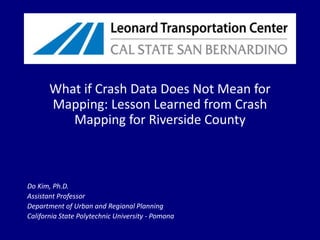 What if Crash Data Does Not Mean for Mapping: Lesson Learned from Crash Mapping for Riverside County,[object Object],Do Kim, Ph.D.,[object Object],Assistant Professor,[object Object],Department of Urban and Regional Planning,[object Object],California State Polytechnic University - Pomona,[object Object]
