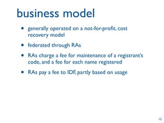 business model
•   generally operated on a not-for-proﬁt, cost
    recovery model

•   federated through RAs

•   RAs charge a fee for maintenance of a registrant’s
    code, and a fee for each name registered

•   RAs pay a fee to IDF, partly based on usage




                                                         12
 