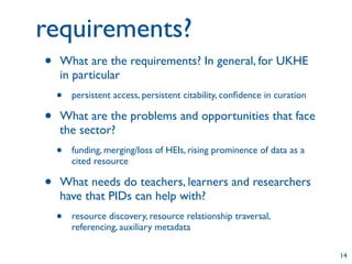 requirements?
•   What are the requirements? In general, for UKHE
    in particular
    •   persistent access, persistent citability, conﬁdence in curation

•   What are the problems and opportunities that face
    the sector?
    •   funding, merging/loss of HEIs, rising prominence of data as a
        cited resource

•   What needs do teachers, learners and researchers
    have that PIDs can help with?
    •   resource discovery, resource relationship traversal,
        referencing, auxiliary metadata

                                                                          14
 