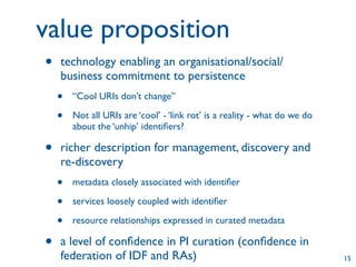 value proposition
•   technology enabling an organisational/social/
    business commitment to persistence
    •   “Cool URIs don’t change”

    •   Not all URIs are ‘cool’ - ‘link rot’ is a reality - what do we do
        about the ‘unhip’ identiﬁers?

•   richer description for management, discovery and
    re-discovery
    •   metadata closely associated with identiﬁer

    •   services loosely coupled with identiﬁer

    •   resource relationships expressed in curated metadata

•   a level of conﬁdence in PI curation (conﬁdence in
    federation of IDF and RAs)                                              15
 