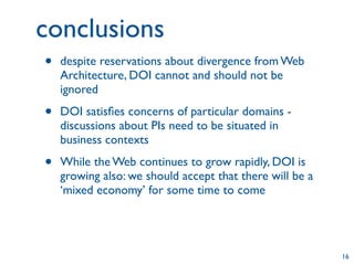 conclusions
•   despite reservations about divergence from Web
    Architecture, DOI cannot and should not be
    ignored

•   DOI satisﬁes concerns of particular domains -
    discussions about PIs need to be situated in
    business contexts

•   While the Web continues to grow rapidly, DOI is
    growing also: we should accept that there will be a
    ‘mixed economy’ for some time to come




                                                          16
 