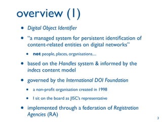 overview (1)
•   Digital Object Identiﬁer

•   “a managed system for persistent identiﬁcation of
    content-related entities on digital networks”
    •   not people, places, organisations....

•   based on the Handles system & informed by the
    indecs content model

•   governed by the International DOI Foundation
    •   a non-proﬁt organisation created in 1998

    •   I sit on the board as JISC’s representative

•   implemented through a federation of Registration
    Agencies (RA)
                                                        3
 
