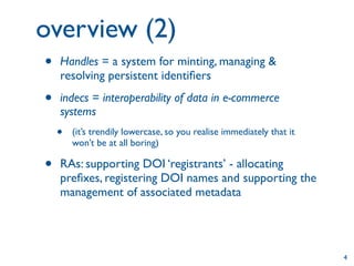 overview (2)
•   Handles = a system for minting, managing &
    resolving persistent identiﬁers

•   indecs = interoperability of data in e-commerce
    systems
    •   (it’s trendily lowercase, so you realise immediately that it
        won’t be at all boring)

•   RAs: supporting DOI ‘registrants’ - allocating
    preﬁxes, registering DOI names and supporting the
    management of associated metadata




                                                                       4
 