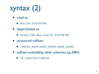 syntax (2)
•   cited as:
    •   doi:10.314/56789

•   (hyper)linked as:
    •   http://dx.doi.org/10.314/56789

•   structured sufﬁxes:
    •   /whole_work.next_level.next_level

•   sufﬁxes embedding other schemes, e.g. ISBN:
    •   10.1002/0471758132



                                                  7
 