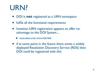 URN?
•   DOI is not registered as a URN namespace

•   fulﬁls all the functional requirements

•   however, URN registration appears to offer no
    advantage to the DOI System....
    •   urn:doi:10.314/56789

•   if at some point in the future there exists a widely
    deployed Resolution Discovery Service (RDS) then
    DOI could be registered with this




                                                           8
 