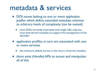 metadata & services
•   DOI names belong to one or more application
    proﬁles which deﬁne extended metadata schemes
    to arbitrary levels of complexity (can be nested)
    •   most DOIs currently associated with single URL only, but
        must have kernel metadata to support the management of the
        identiﬁer

•   application proﬁles, in turn are associated with one
    or more services
    •   the minimum, default service is the return of kernel metadata

•   there exist (Handle) APIs to access and manipulate
    all of this

                                                                        9
 
