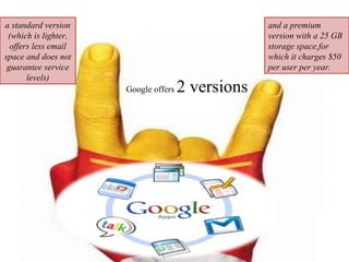 and a premium version with a 25 GB storage space,for which it charges $50 per user per year.  Google offers  2 versions  a standard version (which is lighter, offers less email space and does not guarantee service levels) 