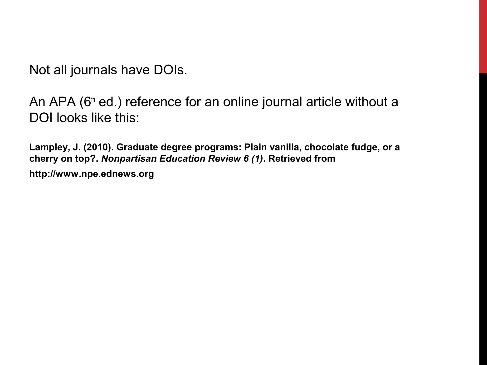 Not all journals have DOIs.
An APA (6th
ed.) reference for an online journal article without a
DOI looks like this:
Lampley, J. (2010). Graduate degree programs: Plain vanilla, chocolate fudge, or a
cherry on top?. Nonpartisan Education Review 6 (1). Retrieved from
http://www.npe.ednews.org
 