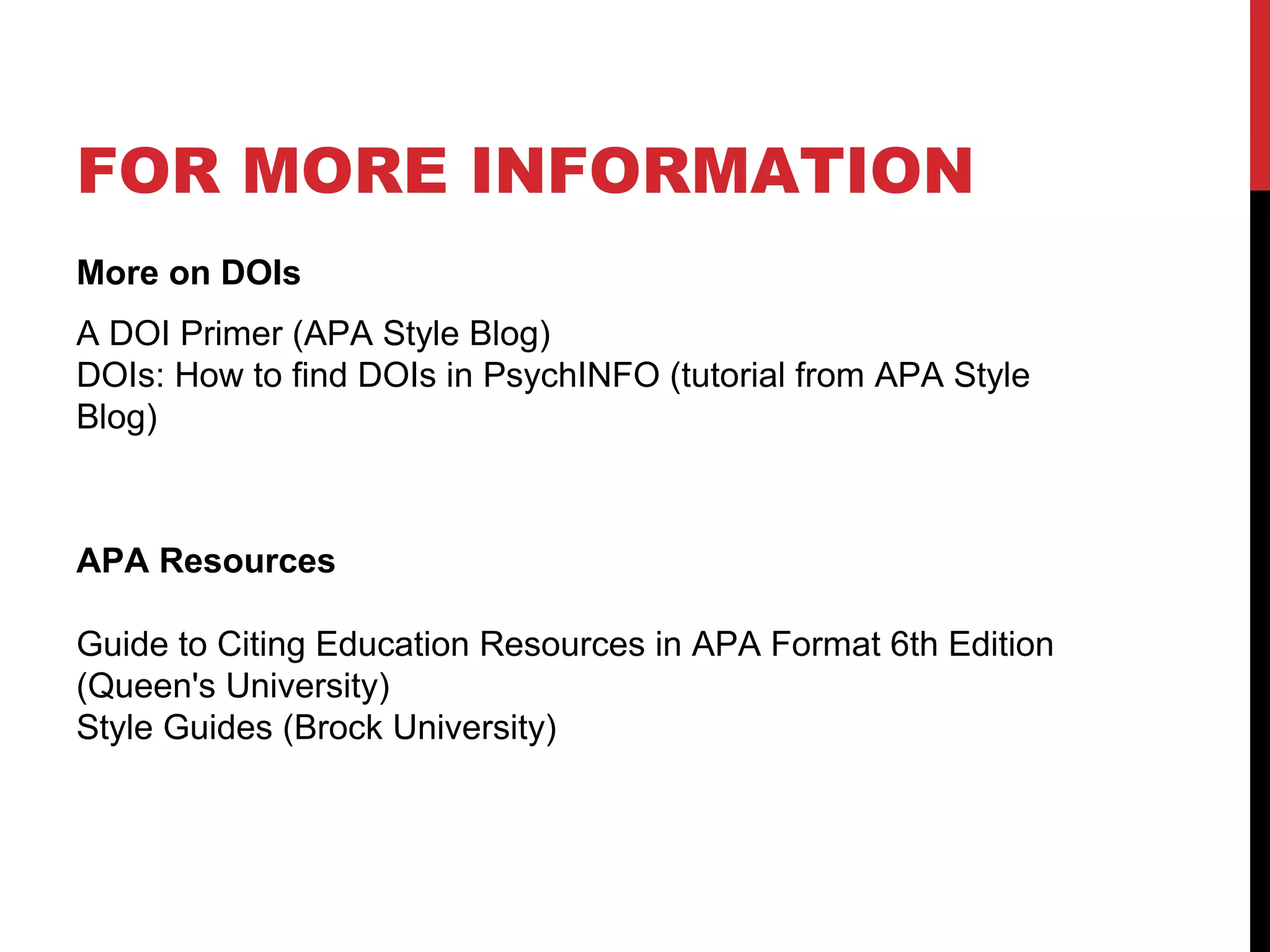 FOR MORE INFORMATION
More on DOIs
A DOI Primer (APA Style Blog)
DOIs: How to find DOIs in PsychINFO (tutorial from APA Style
Blog)
APA Resources
Guide to Citing Education Resources in APA Format 6th Edition
(Queen's University)
Style Guides (Brock University)
 
