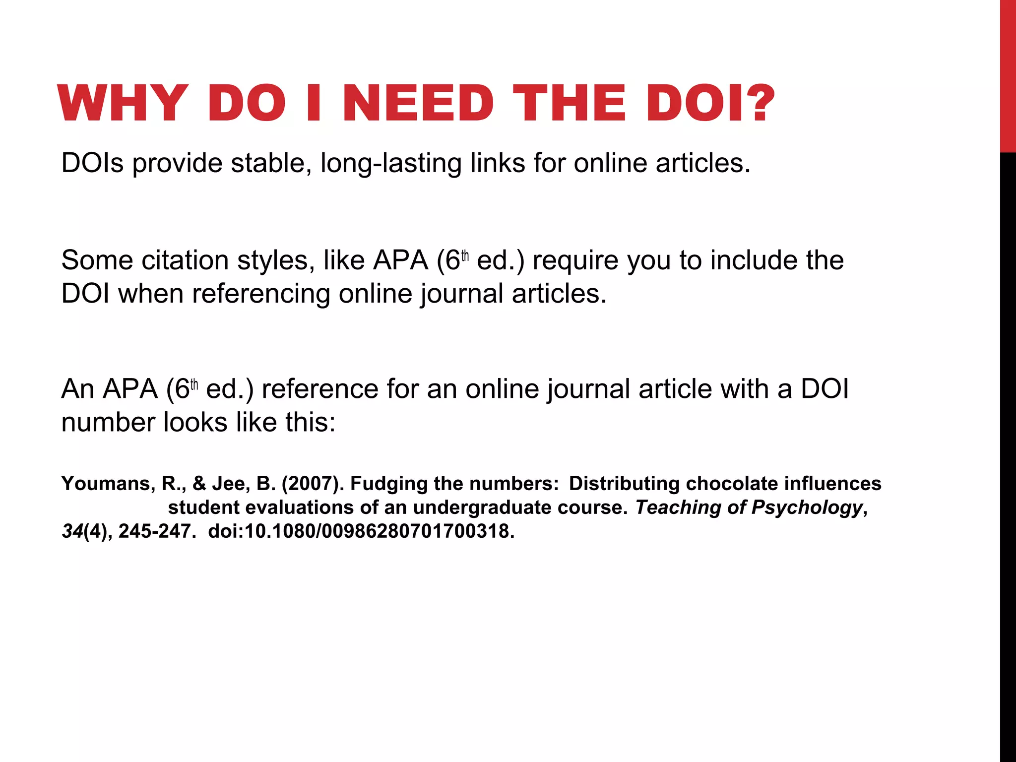 WHY DO I NEED THE DOI?
DOIs provide stable, long-lasting links for online articles.
Some citation styles, like APA (6th
ed.) require you to include the
DOI when referencing online journal articles.
An APA (6th
ed.) reference for an online journal article with a DOI
number looks like this:
Youmans, R., & Jee, B. (2007). Fudging the numbers: Distributing chocolate influences
student evaluations of an undergraduate course. Teaching of Psychology,
34(4), 245-247. doi:10.1080/00986280701700318.
 