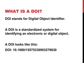 WHAT IS A DOI?
DOI stands for Digital Object Identifier.
A DOI is a standardized system for
identifying an electronic or digital object.
A DOI looks like this:
DOI: 10.1080/15575330903279630
 