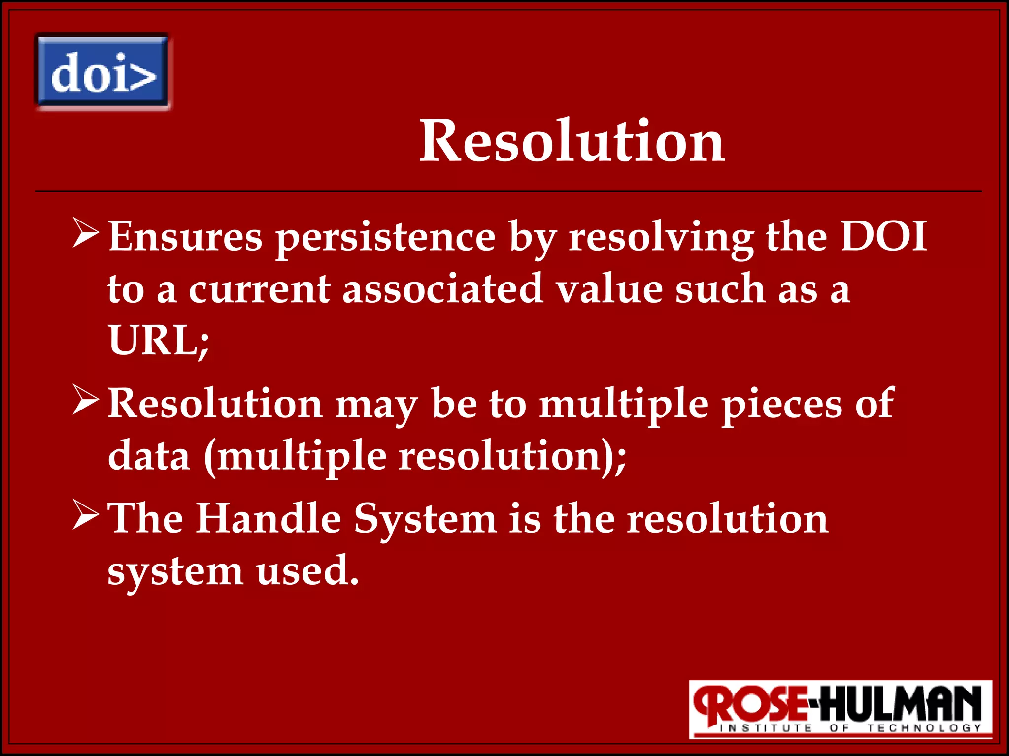 Resolution Ensures persistence by resolving the DOI to a current associated value such as a URL; Resolution may be to multiple pieces of data (multiple resolution); The Handle System is the resolution system used. 