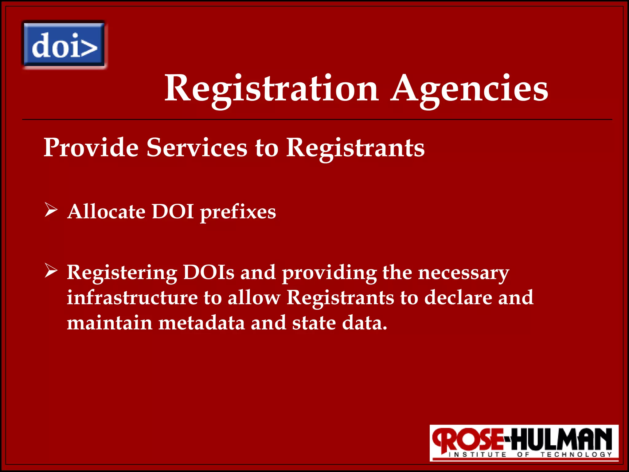 Registration Agencies Provide Services to Registrants Allocate DOI prefixes Registering DOIs and providing the necessary infrastructure to allow Registrants to declare and maintain metadata and state data.  