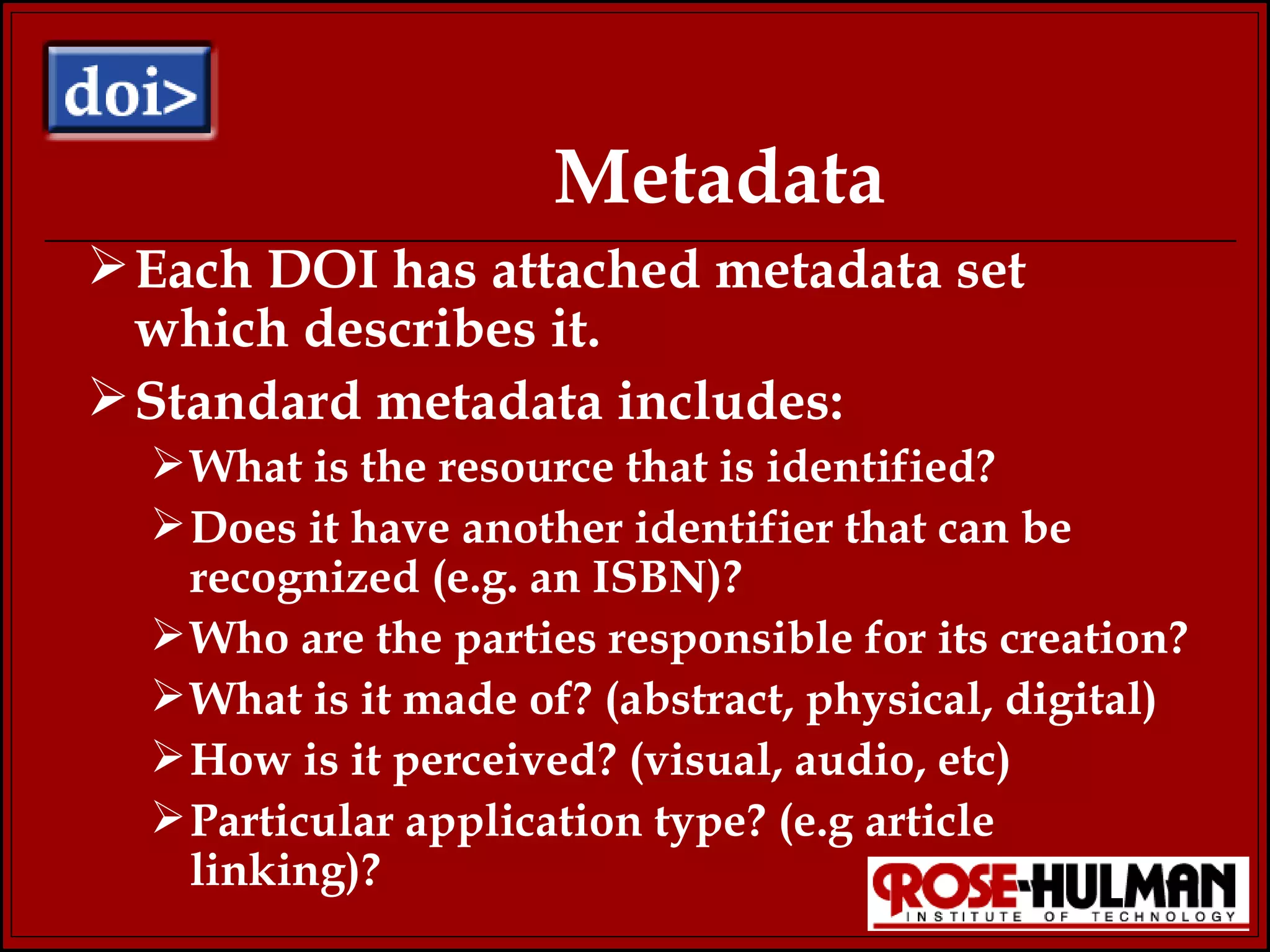 Metadata Each DOI has attached metadata set which describes it.  Standard metadata includes: What is the resource that is identified? Does it have another identifier that can be recognized (e.g. an ISBN)? Who are the parties responsible for its creation? What is it made of? (abstract, physical, digital) How is it perceived? (visual, audio, etc) Particular application type? (e.g article linking)? 