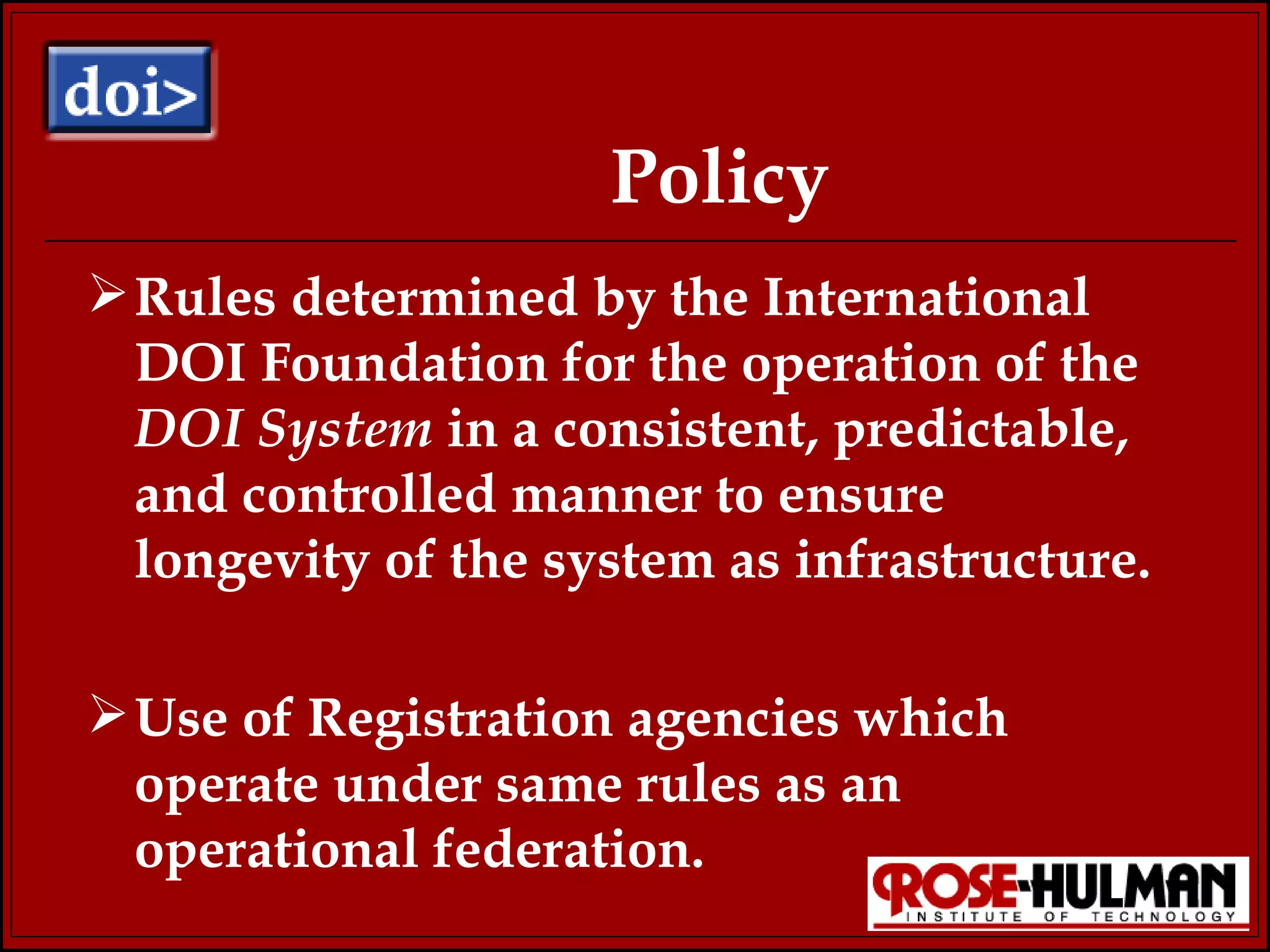 Policy Rules determined by the International  DOI Foundation for the operation of the  DOI System  in a consistent, predictable, and controlled manner to ensure longevity of the system as infrastructure.  Use of Registration agencies which operate under same rules as an operational federation. 