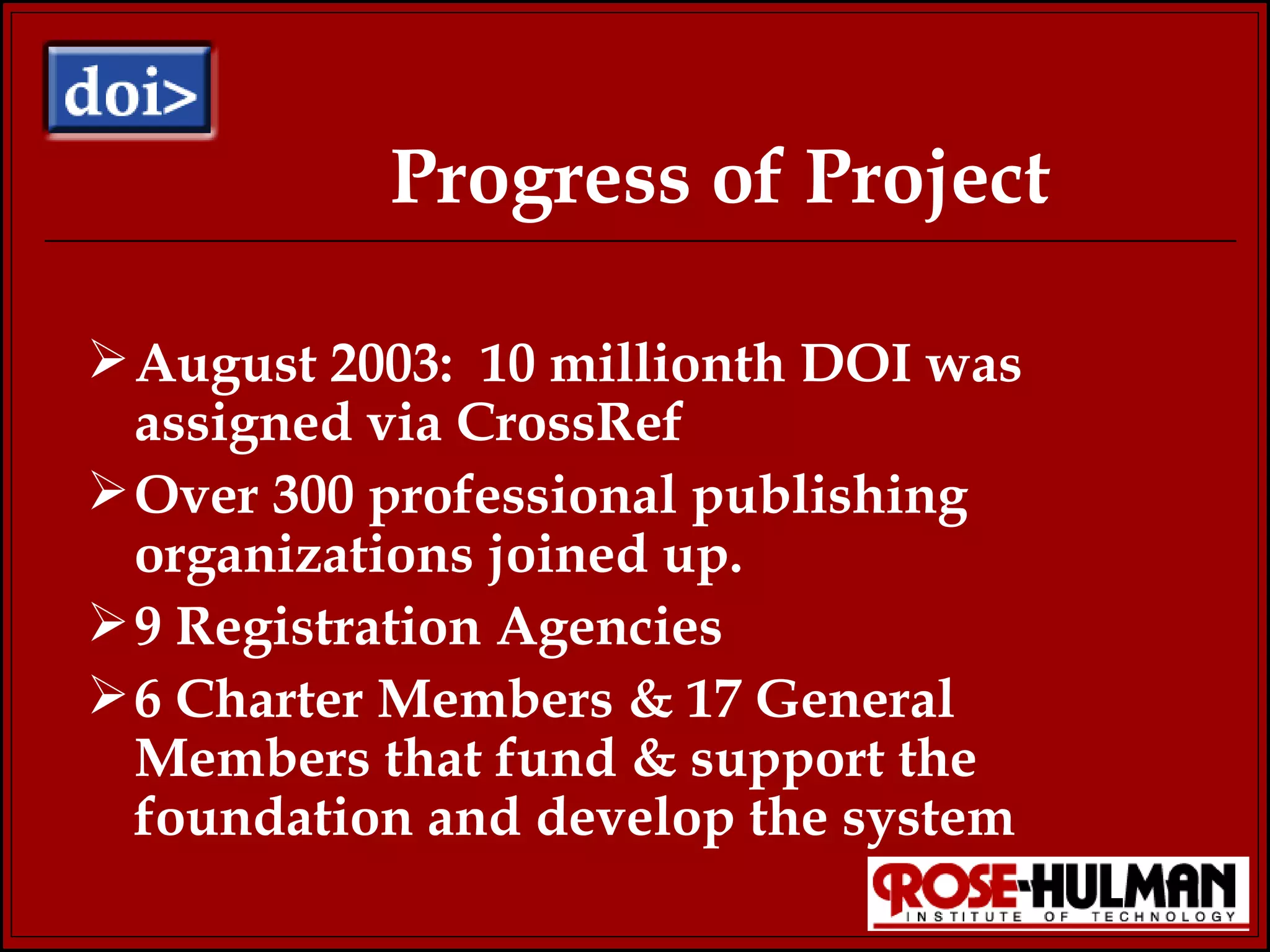 Progress of Project August 2003:  10 millionth DOI was assigned via CrossRef Over 300 professional publishing organizations joined up. 9 Registration Agencies 6 Charter Members & 17 General  Members that fund & support the foundation and develop the system 