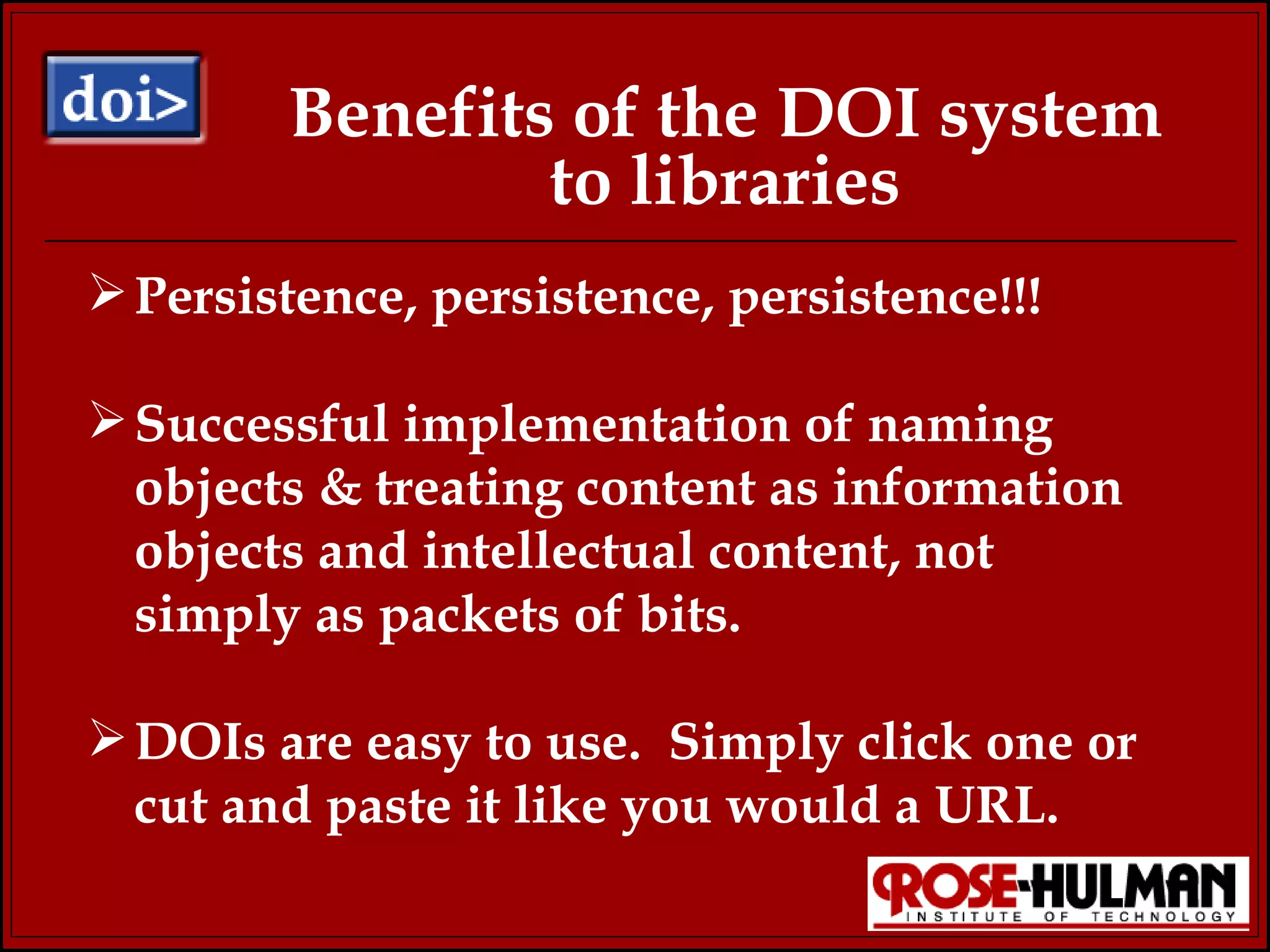Benefits of the DOI system to libraries Persistence, persistence, persistence!!! Successful implementation of naming objects & treating content as information objects and intellectual content, not simply as packets of bits. DOIs are easy to use.  Simply click one or cut and paste it like you would a URL. 