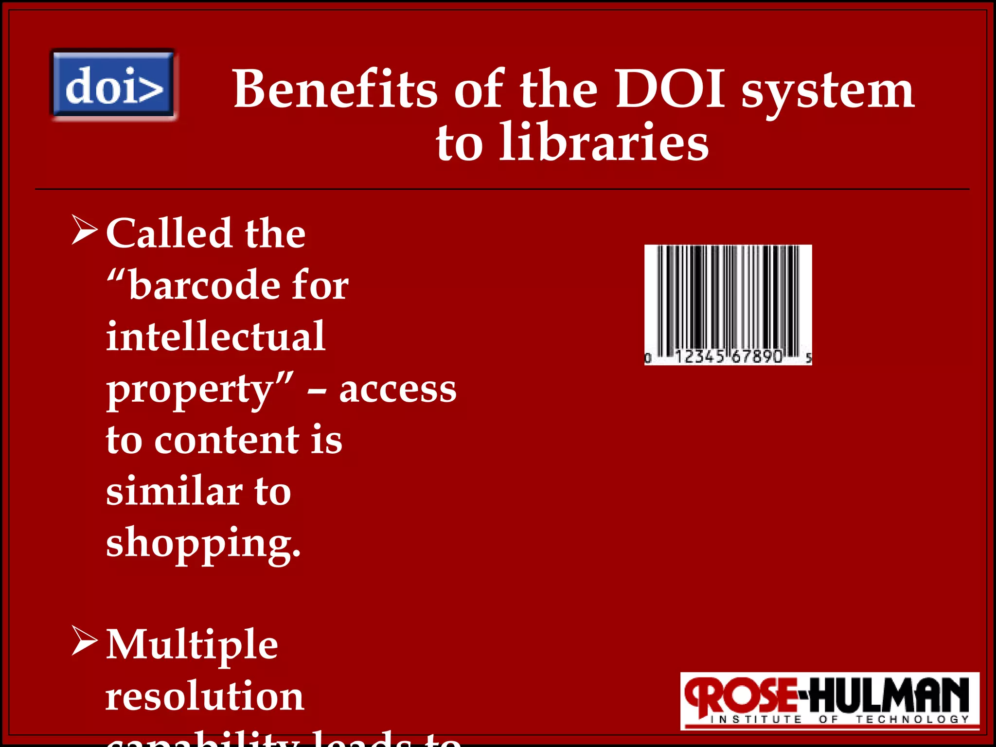 Benefits of the DOI system to libraries Called the “barcode for intellectual property” – access to content is similar to shopping. Multiple resolution capability leads to more options for researchers. 