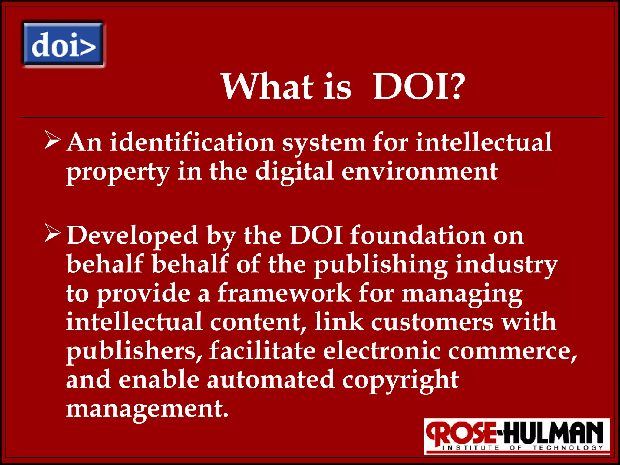 What is  DOI? An identification system for intellectual property in the digital environment Developed by the DOI foundation on  behalf behalf of the publishing industry to provide a framework for managing intellectual content, link customers with publishers, facilitate electronic commerce, and enable automated copyright management. 