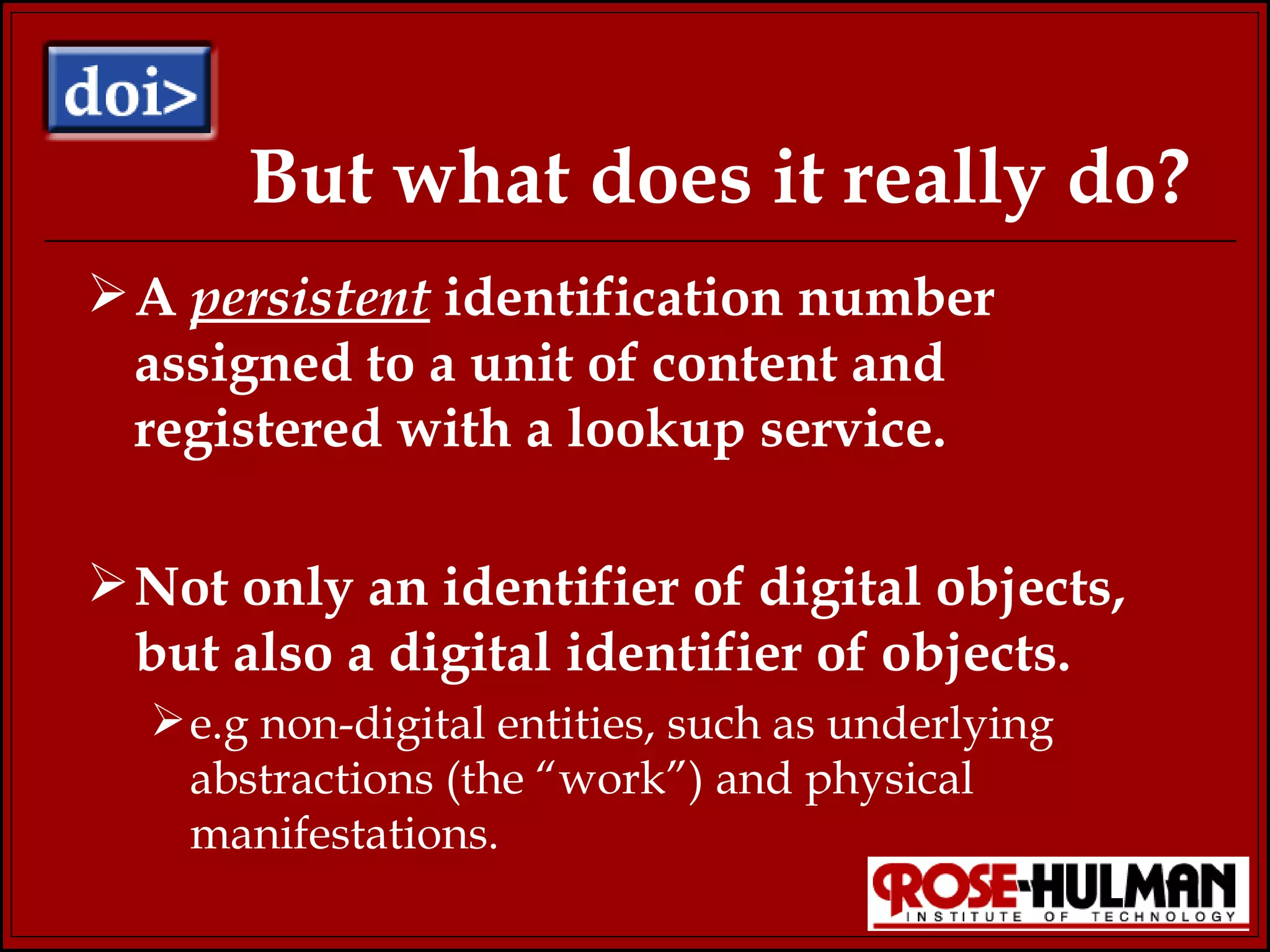 But what does it really do? A  persistent  identification number assigned to a unit of content and registered with a lookup service. Not only an identifier of digital objects, but also a digital identifier of objects. e.g non-digital entities, such as underlying abstractions (the “work”) and physical manifestations. 