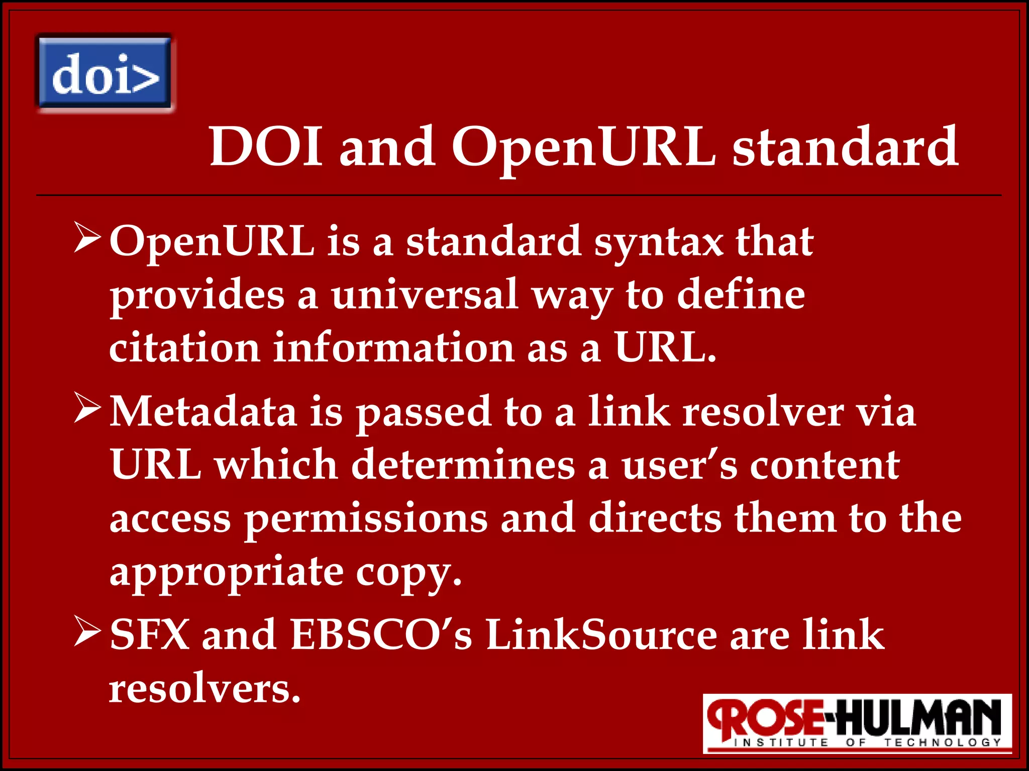 DOI and OpenURL standard OpenURL is a standard syntax that provides a universal way to define citation information as a URL. Metadata is passed to a link resolver via URL which determines a user’s content access permissions and directs them to the appropriate copy. SFX and EBSCO’s LinkSource are link resolvers. 