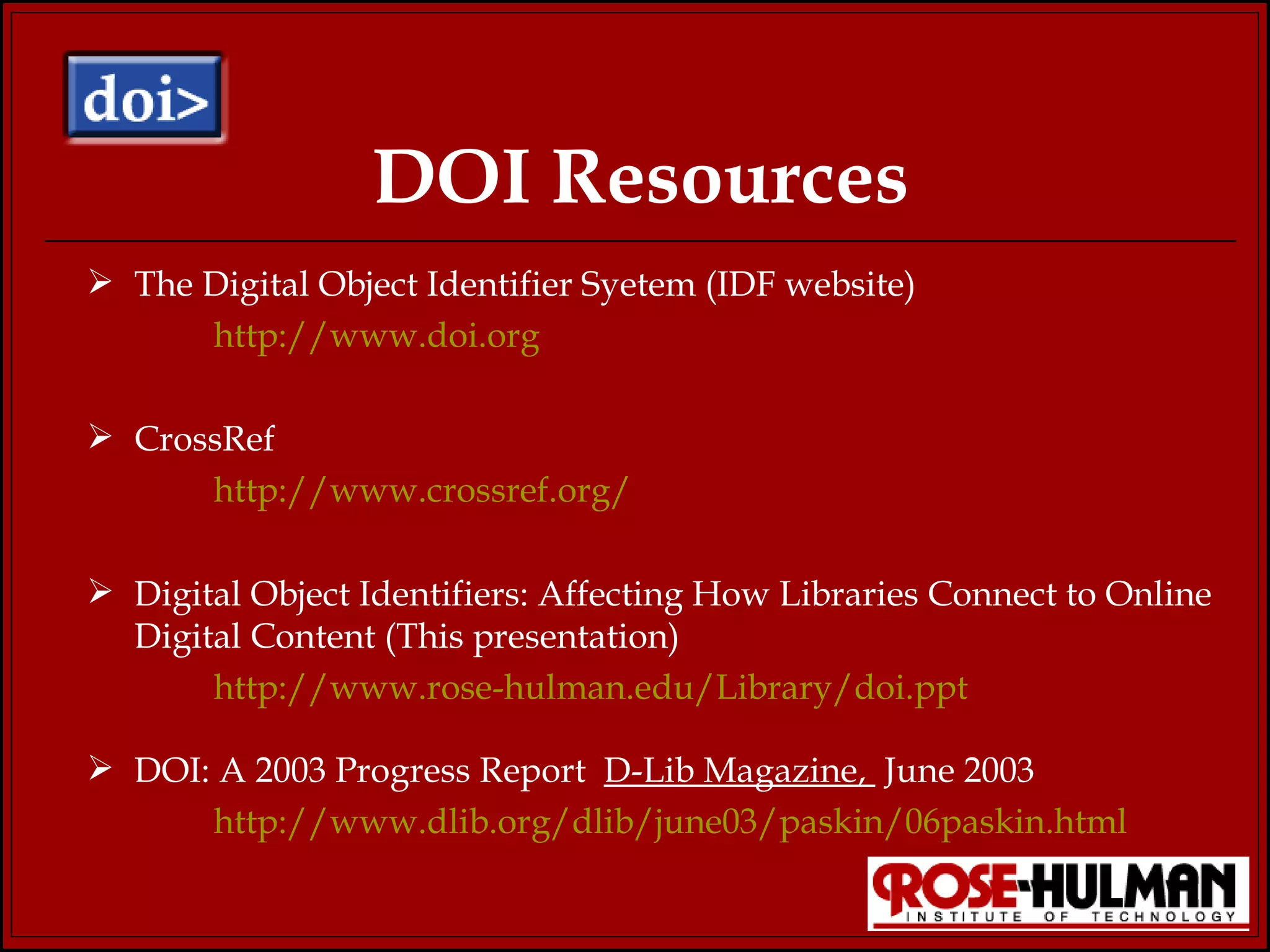 DOI Resources The Digital Object Identifier Syetem (IDF website) http://www.doi.org CrossRef http://www.crossref.org/   Digital Object Identifiers: Affecting How Libraries Connect to Online Digital Content (This presentation)  http://www.rose-hulman.edu/Library/doi.ppt DOI: A 2003 Progress Report  D-Lib Magazine,  June 2003 http://www.dlib.org/dlib/june03/paskin/06paskin.html 