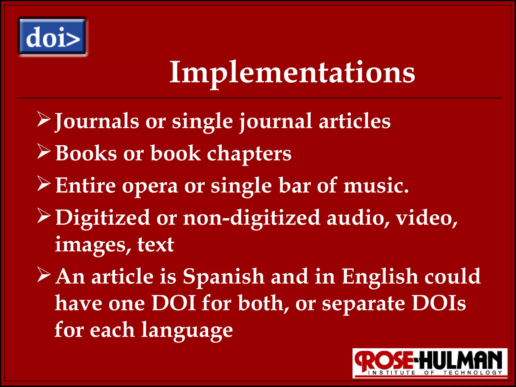 Implementations Journals or single journal articles Books or book chapters Entire opera or single bar of music. Digitized or non-digitized audio, video, images, text An article is Spanish and in English could have one DOI for both, or separate DOIs for each language 