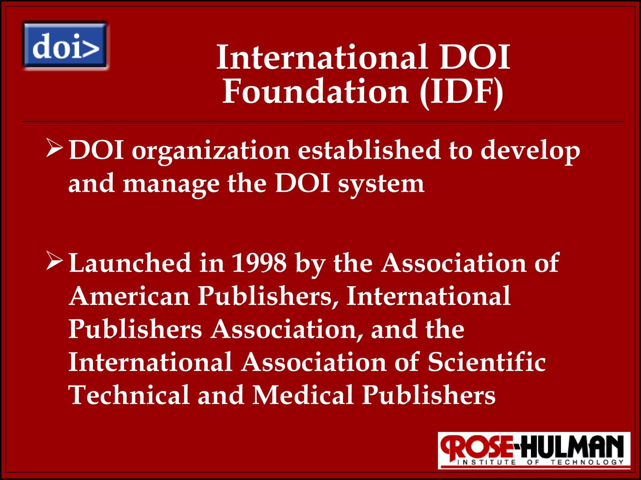 International DOI Foundation (IDF) DOI organization established to develop and manage the DOI system Launched in 1998 by the Association of American Publishers, International Publishers Association, and the International Association of Scientific Technical and Medical Publishers 