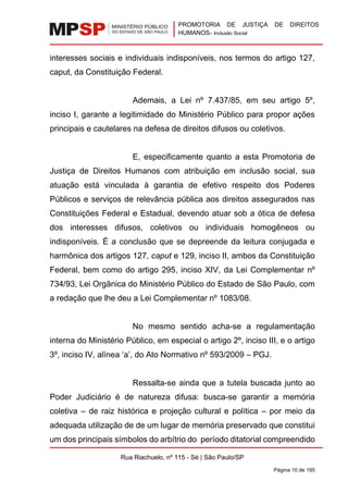 PROMOTORIA DE JUSTIÇA DE DIREITOS
HUMANOS– Inclusão Social
Rua Riachuelo, nº 115 - Sé | São Paulo/SP
Página 10 de 195
interesses sociais e individuais indisponíveis, nos termos do artigo 127,
caput, da Constituição Federal.
Ademais, a Lei nº 7.437/85, em seu artigo 5º,
inciso I, garante a legitimidade do Ministério Público para propor ações
principais e cautelares na defesa de direitos difusos ou coletivos.
E, especificamente quanto a esta Promotoria de
Justiça de Direitos Humanos com atribuição em inclusão social, sua
atuação está vinculada à garantia de efetivo respeito dos Poderes
Públicos e serviços de relevância pública aos direitos assegurados nas
Constituições Federal e Estadual, devendo atuar sob a ótica de defesa
dos interesses difusos, coletivos ou individuais homogêneos ou
indisponíveis. É a conclusão que se depreende da leitura conjugada e
harmônica dos artigos 127, caput e 129, inciso II, ambos da Constituição
Federal, bem como do artigo 295, inciso XIV, da Lei Complementar nº
734/93, Lei Orgânica do Ministério Público do Estado de São Paulo, com
a redação que lhe deu a Lei Complementar nº 1083/08.
No mesmo sentido acha-se a regulamentação
interna do Ministério Público, em especial o artigo 2º, inciso III, e o artigo
3º, inciso IV, alínea ‘a’, do Ato Normativo nº 593/2009 – PGJ.
Ressalta-se ainda que a tutela buscada junto ao
Poder Judiciário é de natureza difusa: busca-se garantir a memória
coletiva – de raiz histórica e projeção cultural e política – por meio da
adequada utilização de de um lugar de memória preservado que constitui
um dos principais símbolos do arbítrio do período ditatorial compreendido
 
