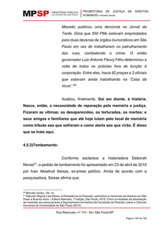 PROMOTORIA DE JUSTIÇA DE DIREITOS
HUMANOS– Inclusão Social
Rua Riachuelo, nº 115 - Sé | São Paulo/SP
Página 100 de 195
Macedo publicou uma denúncia no Jornal da
Tarde. Dizia que 550 PMs estavam emprestados
para duas dezenas de órgãos burocráticos em São
Paulo em vez de trabalharem no patrulhamento
das ruas, combatendo o crime. O então
governador Luiz Antonio Fleury Filho determinou a
volta de todos os policiais fora de função à
corporação. Entre eles, havia 82 praças e 2 oficiais
que estavam ainda trabalhando na ‘Casa da
Vovó’.”90
Acabou, finalmente. Daí em diante, é história.
Nasce, então, a necessidade de reparação pela memória e justiça.
Ficaram as vítimas; os desaparecidos, os torturados, os mortos; e
seus amigos e familiares que até hoje lutam pelo local de memória
como tributo aos que sofreram e como alerta aos que virão. É disso
que se trata aqui.
4.5.2)Tombamento:
Conforme esclarece a historiadora Deborah
Neves91
, o pedido de tombamento foi apresentado em 23 de abril de 2010
por Ivan Akselrud Seixas, ex-preso político. Ainda de acordo com a
pesquisadora, Seixas afirma que:
90 Marcelo Godoy. Ob. cit.
91 Deborah Regina Leal Neves. A Persistência do Passado: patrimônio e memoriais da ditadura em São
Paulo e Buenos Aires – Editora Alameda, 1ª edição, São Paulo, 2018. O livro é resultado da dissertação
de mestrado da autora perante o Departamento de História da Faculdade de Filosofia, Letras e Ciências
Humanas da Universidade de São Paulo (2014).
 