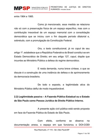 PROMOTORIA DE JUSTIÇA DE DIREITOS
HUMANOS– Inclusão Social
Rua Riachuelo, nº 115 - Sé | São Paulo/SP
Página 11 de 195
entre 1964 e 1985.
Como já mencionado, essa medida se relaciona
não só com a preservação física de um espaço específico, mas com a
contribuição inexorável de um espaço memorial com a consolidação
democrática que se iniciou com o fim daquele período ditatorial e,
sobretudo, com a promulgação da Constituição Federal.
Ora, o texto constitucional, já no caput de seu
artigo 1º, estabelece que a República Federativa do Brasil constitui-se em
Estado Democrático de Direito; em seu artigo 127, caput, dispõe que
incumbe ao Ministério Público a defesa do regime democrático.
E nesta demanda, numa breve síntese, o que se
discute é a construção de uma instância de defesa e de aprimoramento
da democracia brasileira.
De todo o exposto, a legitimidade ativa do
Ministério Público deflui de modo inquestionável.
2.2) Legitimidade passiva – A Fazenda Pública Estadual ou o Estado
de São Paulo como Pessoa Jurídica de Direito Público Interno.
A presente ação civil pública está sendo proposta
em face da Fazenda Pública do Estado de São Paulo.
Com efeito, conforme se observa na
documentação anexa, o espaço em que funcionou o DOI-CODI
 