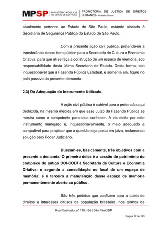 PROMOTORIA DE JUSTIÇA DE DIREITOS
HUMANOS– Inclusão Social
Rua Riachuelo, nº 115 - Sé | São Paulo/SP
Página 12 de 195
atualmente pertence ao Estado de São Paulo, estando alocado à
Secretaria de Segurança Pública do Estado de São Paulo.
Com a presente ação civil pública, pretende-se a
transferência desse bem público para a Secretaria de Cultura e Economia
Criativa, para que ali se faça a construção de um espaço de memória, sob
responsabilidade desta última Secretaria de Estado. Desta forma, soa
inquestionável que a Fazenda Pública Estadual, e somente ela, figure no
polo passivo da presente demanda.
2.3) Da Adequação do Instrumento Utilizado.
A ação civil pública é cabível para a pretensão aqui
deduzida, na mesma medida em que esse Juízo da Fazenda Pública se
mostra como o competente para dela conhecer. A via eleita por este
instrumento manejado é, inquestionavelmente, o meio adequado e
compatível para propiciar que a questão seja posta em juízo, reclamando
solução pelo Poder Judiciário.
Buscam-se, basicamente, três objetivos com a
presente a demanda. O primeiro deles é a cessão do patrimônio do
complexo do antigo DOI-CODI à Secretaria de Cultura e Economia
Criativa; o segundo a consolidação no local de um espaço de
memória; e o terceiro a manutenção desse espaço de memória
permanentemente aberto ao público.
São três pedidos que confluem para a tutela de
direitos e interesses difusos da população brasileira, nos termos da
 