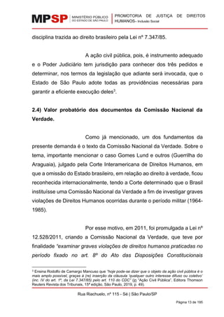 PROMOTORIA DE JUSTIÇA DE DIREITOS
HUMANOS– Inclusão Social
Rua Riachuelo, nº 115 - Sé | São Paulo/SP
Página 13 de 195
disciplina trazida ao direito brasileiro pela Lei nº 7.347/85.
A ação civil pública, pois, é instrumento adequado
e o Poder Judiciário tem jurisdição para conhecer dos três pedidos e
determinar, nos termos da legislação que adiante será invocada, que o
Estado de São Paulo adote todas as providências necessárias para
garantir a eficiente execução deles3
.
2.4) Valor probatório dos documentos da Comissão Nacional da
Verdade.
Como já mencionado, um dos fundamentos da
presente demanda é o texto da Comissão Nacional da Verdade. Sobre o
tema, importante mencionar o caso Gomes Lund e outros (Guerrilha do
Araguaia), julgado pela Corte Interamericana de Direitos Humanos, em
que a omissão do Estado brasileiro, em relação ao direito à verdade, ficou
reconhecida internacionalmente, tendo a Corte determinado que o Brasil
instituísse uma Comissão Nacional da Verdade a fim de investigar graves
violações de Direitos Humanos ocorridas durante o período militar (1964-
1985).
Por esse motivo, em 2011, foi promulgada a Lei nº
12.528/2011, criando a Comissão Nacional da Verdade, que teve por
finalidade “examinar graves violações de direitos humanos praticadas no
período fixado no art. 8º do Ato das Disposições Constitucionais
3 Ensina Rodolfo de Camargo Mancuso que “hoje pode-se dizer que o objeto da ação civil pública é o
mais amplo possível, graças à (re) inserção da cláusula ‘qualquer outro interesse difuso ou coletivo’
(inc. IV do art. 1º, da Lei 7.347/85) pelo art. 110 do CDC” (in “Ação Civil Pública”, Editora Thomson
Reuters Revista dos Tribunais, 15ª edição, São Paulo, 2019, p. 49).
 