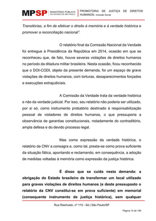 PROMOTORIA DE JUSTIÇA DE DIREITOS
HUMANOS– Inclusão Social
Rua Riachuelo, nº 115 - Sé | São Paulo/SP
Página 14 de 195
Transitórias, a fim de efetivar o direito à memória e à verdade histórica e
promover a reconciliação nacional”.
O relatório final da Comissão Nacional da Verdade
foi entregue à Presidência da República em 2014, ocasião em que se
reconheceu que, de fato, houve severas violações de direitos humanos
no período da ditadura militar brasileira. Nesta ocasião, ficou reconhecido
que o DOI-CODI, objeto da presente demanda, foi um espaço de grave
violações de direitos humanos, com torturas, desaparecimentos forçados
e execuções extrajudiciais.
A Comissão da Verdade trata da verdade histórica
e não da verdade judicial. Por isso, seu relatório não poderia ser utilizado,
por si só, como instrumento probatório destinado à responsabilização
pessoal de violadores de direitos humanos, o que pressuporia a
observância de garantias constitucionais, notadamente do contraditório,
ampla defesa e do devido processo legal.
Mas como expressão da verdade histórica, o
relatório da CNV a consagra e, como tal, presta-se como prova suficiente
da situação fática, apontando e reclamando, em consequência, a adoção
de medidas voltadas à memória como expressão da justiça histórica.
É disso que se cuida nesta demanda: a
obrigação do Estado brasileiro de transformar um local utilizado
para graves violações de direitos humanos (e deste pressuposto o
relatório da CNV constitui-se em prova suficiente) em memorial
(consequente instrumento de justiça histórica), sem qualquer
 