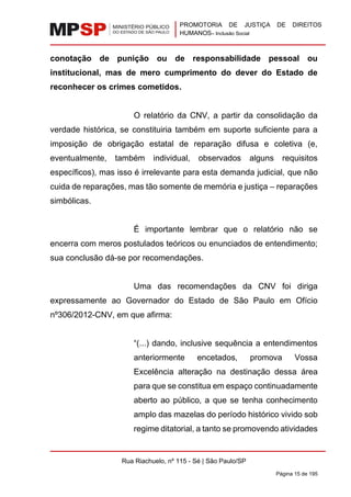 PROMOTORIA DE JUSTIÇA DE DIREITOS
HUMANOS– Inclusão Social
Rua Riachuelo, nº 115 - Sé | São Paulo/SP
Página 15 de 195
conotação de punição ou de responsabilidade pessoal ou
institucional, mas de mero cumprimento do dever do Estado de
reconhecer os crimes cometidos.
O relatório da CNV, a partir da consolidação da
verdade histórica, se constituiria também em suporte suficiente para a
imposição de obrigação estatal de reparação difusa e coletiva (e,
eventualmente, também individual, observados alguns requisitos
específicos), mas isso é irrelevante para esta demanda judicial, que não
cuida de reparações, mas tão somente de memória e justiça – reparações
simbólicas.
É importante lembrar que o relatório não se
encerra com meros postulados teóricos ou enunciados de entendimento;
sua conclusão dá-se por recomendações.
Uma das recomendações da CNV foi diriga
expressamente ao Governador do Estado de São Paulo em Ofício
nº306/2012-CNV, em que afirma:
“(...) dando, inclusive sequência a entendimentos
anteriormente encetados, promova Vossa
Excelência alteração na destinação dessa área
para que se constitua em espaço continuadamente
aberto ao público, a que se tenha conhecimento
amplo das mazelas do período histórico vivido sob
regime ditatorial, a tanto se promovendo atividades
 