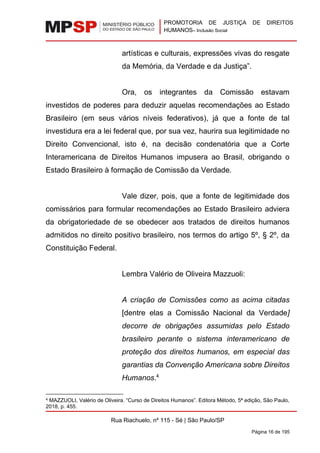 PROMOTORIA DE JUSTIÇA DE DIREITOS
HUMANOS– Inclusão Social
Rua Riachuelo, nº 115 - Sé | São Paulo/SP
Página 16 de 195
artísticas e culturais, expressões vivas do resgate
da Memória, da Verdade e da Justiça”.
Ora, os integrantes da Comissão estavam
investidos de poderes para deduzir aquelas recomendações ao Estado
Brasileiro (em seus vários níveis federativos), já que a fonte de tal
investidura era a lei federal que, por sua vez, haurira sua legitimidade no
Direito Convencional, isto é, na decisão condenatória que a Corte
Interamericana de Direitos Humanos impusera ao Brasil, obrigando o
Estado Brasileiro à formação de Comissão da Verdade.
Vale dizer, pois, que a fonte de legitimidade dos
comissários para formular recomendações ao Estado Brasileiro adviera
da obrigatoriedade de se obedecer aos tratados de direitos humanos
admitidos no direito positivo brasileiro, nos termos do artigo 5º, § 2º, da
Constituição Federal.
Lembra Valério de Oliveira Mazzuoli:
A criação de Comissões como as acima citadas
[dentre elas a Comissão Nacional da Verdade]
decorre de obrigações assumidas pelo Estado
brasileiro perante o sistema interamericano de
proteção dos direitos humanos, em especial das
garantias da Convenção Americana sobre Direitos
Humanos.4
4 MAZZUOLI, Valério de Oliveira. “Curso de Direitos Humanos”. Editora Método, 5ª edição, São Paulo,
2018, p. 455.
 