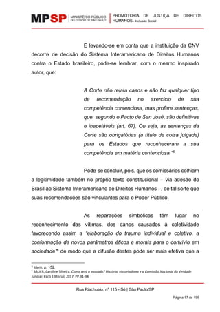 PROMOTORIA DE JUSTIÇA DE DIREITOS
HUMANOS– Inclusão Social
Rua Riachuelo, nº 115 - Sé | São Paulo/SP
Página 17 de 195
E levando-se em conta que a instituição da CNV
decorre de decisão do Sistema Interamericano de Direitos Humanos
contra o Estado brasileiro, pode-se lembrar, com o mesmo inspirado
autor, que:
A Corte não relata casos e não faz qualquer tipo
de recomendação no exercício de sua
competência contenciosa, mas profere sentenças,
que, segundo o Pacto de San José, são definitivas
e inapeláveis (art. 67). Ou seja, as sentenças da
Corte são obrigatórias (a título de coisa julgada)
para os Estados que reconheceram a sua
competência em matéria contenciosa.”5
Pode-se concluir, pois, que os comissários colhiam
a legitimidade também no próprio texto constitucional – via adesão do
Brasil ao Sistema Interamericano de Direitos Humanos –, de tal sorte que
suas recomendações são vinculantes para o Poder Público.
As reparações simbólicas têm lugar no
reconhecimento das vítimas, dos danos causados à coletividade
favorecendo assim a “elaboração do trauma individual e coletivo, a
conformação de novos parâmetros éticos e morais para o convívio em
sociedade”6
de modo que a difusão destes pode ser mais efetiva que a
5 Idem, p. 152.
6
BAUER, Caroline Silveira. Como será o passado? História, historiadores e a Comissão Nacional da Verdade.
Jundiaí: Paco Editorial, 2017, PP.91-94
 