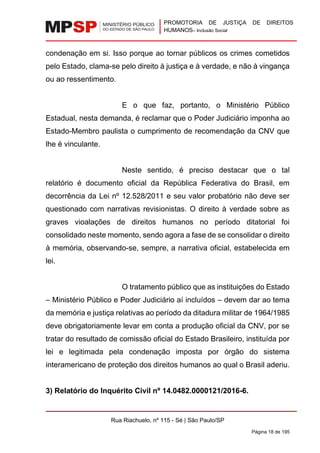 PROMOTORIA DE JUSTIÇA DE DIREITOS
HUMANOS– Inclusão Social
Rua Riachuelo, nº 115 - Sé | São Paulo/SP
Página 18 de 195
condenação em si. Isso porque ao tornar públicos os crimes cometidos
pelo Estado, clama-se pelo direito à justiça e à verdade, e não à vingança
ou ao ressentimento.
E o que faz, portanto, o Ministério Público
Estadual, nesta demanda, é reclamar que o Poder Judiciário imponha ao
Estado-Membro paulista o cumprimento de recomendação da CNV que
lhe é vinculante.
Neste sentido, é preciso destacar que o tal
relatório é documento oficial da República Federativa do Brasil, em
decorrência da Lei nº 12.528/2011 e seu valor probatório não deve ser
questionado com narrativas revisionistas. O direito à verdade sobre as
graves vioalações de direitos humanos no período ditatorial foi
consolidado neste momento, sendo agora a fase de se consolidar o direito
à memória, observando-se, sempre, a narrativa oficial, estabelecida em
lei.
O tratamento público que as instituições do Estado
– Ministério Público e Poder Judiciário aí incluídos – devem dar ao tema
da memória e justiça relativas ao período da ditadura militar de 1964/1985
deve obrigatoriamente levar em conta a produção oficial da CNV, por se
tratar do resultado de comissão oficial do Estado Brasileiro, instituída por
lei e legitimada pela condenação imposta por órgão do sistema
interamericano de proteção dos direitos humanos ao qual o Brasil aderiu.
3) Relatório do Inquérito Civil nº 14.0482.0000121/2016-6.
 