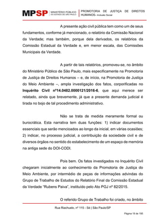 PROMOTORIA DE JUSTIÇA DE DIREITOS
HUMANOS– Inclusão Social
Rua Riachuelo, nº 115 - Sé | São Paulo/SP
Página 19 de 195
A presente ação civil pública tem como um de seus
fundamentos, conforme já mencionado, o relatório da Comissão Nacional
da Verdade; mas também, porque dela derivados, os relatórios da
Comissão Estadual da Verdade e, em menor escala, das Comissões
Municipais da Verdade.
A partir de tais relatórios, promoveu-se, no âmbito
do Ministério Público de São Paulo, mais especificamente na Promotoria
de Justiça de Direitos Humanos – e, de início, na Promotoria de Justiça
do Meio Ambiente –, ampla investigação dos fatos, corporificadas no
Inquérito Civil nº14.0482.0000121/2016-6, que aqui merece ser
relatado, ainda que brevemente, já que a presente demanda judicial é
tirada no bojo de tal procedimento administrativo.
Não se trata de medida meramente formal ou
burocrática. Esta narrativa tem duas funções: 1) indicar documentos
essenciais que serão mencioados ao longo da inicial, em várias ocasiões;
2) indicar, no processo judicial, a contribuição da sociedade civil e de
diversos órgãos no sentido do estabelecimento de um espaço de memória
na antiga sede do DOI-CODI.
Pois bem. Os fatos investigados no Inquérito Civil
chegaram inicialmente ao conhecimento da Promotoria de Justiça do
Meio Ambiente, por intermédio de peças de informações advindas do
Grupo de Trabalho de Estudos do Relatório Final da Comissão Estadual
da Verdade “Rubens Paiva”, instituído pelo Ato PGJ nº 82/2015.
O referido Grupo de Trabalho foi criado, no âmbito
 