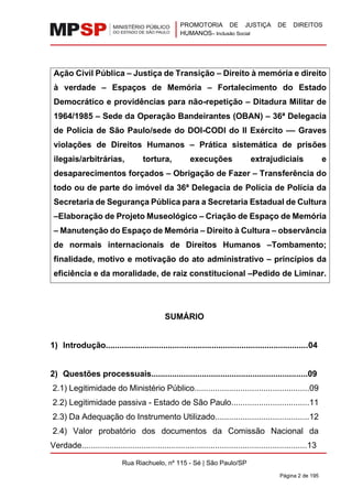 PROMOTORIA DE JUSTIÇA DE DIREITOS
HUMANOS– Inclusão Social
Rua Riachuelo, nº 115 - Sé | São Paulo/SP
Página 2 de 195
Ação Civil Pública – Justiça de Transição – Direito à memória e direito
à verdade – Espaços de Memória – Fortalecimento do Estado
Democrático e providências para não-repetição – Ditadura Militar de
1964/1985 – Sede da Operação Bandeirantes (OBAN) – 36ª Delegacia
de Polícia de São Paulo/sede do DOI-CODI do II Exército –– Graves
violações de Direitos Humanos – Prática sistemática de prisões
ilegais/arbitrárias, tortura, execuções extrajudiciais e
desaparecimentos forçados – Obrigação de Fazer – Transferência do
todo ou de parte do imóvel da 36ª Delegacia de Polícia de Polícia da
Secretaria de Segurança Pública para a Secretaria Estadual de Cultura
–Elaboração de Projeto Museológico – Criação de Espaço de Memória
– Manutenção do Espaço de Memória – Direito à Cultura – observância
de normais internacionais de Direitos Humanos –Tombamento;
finalidade, motivo e motivação do ato administrativo – princípios da
eficiência e da moralidade, de raiz constitucional –Pedido de Liminar.
SUMÁRIO
1) Introdução........................................................................................04
2) Questões processuais....................................................................09
2.1) Legitimidade do Ministério Público..................................................09
2.2) Legitimidade passiva - Estado de São Paulo..................................11
2.3) Da Adequação do Instrumento Utilizado.........................................12
2.4) Valor probatório dos documentos da Comissão Nacional da
Verdade..................................................................................................13
 